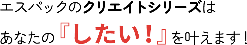 エスパックのクリエイトシリーズは、あなたの「したい！」を叶えます！